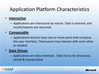 Application Platform Characteristics
• Interactive
   – Applications are interactive by nature. Data is entered, and
     results/reports are returned.
• Composable
   – Applications tend to have one or more parts that compose
     the user interface. These parts may interact with each other
     as needed.
• Data Driven
   – Applications are data intensive. Data has to be structures,
     stored & manipulated.
 