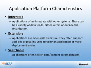 Application Platform Characteristics
• Integrated
  – Applications often integrate with other systems. These can
    be a variety of data feeds, either within or outside the
    organization.
• Extensible
  – Applications are extensible by nature. They often support
    add-ons or plug-ins used to tailor an application or make
    deployment easier.
• Searchable
  – Applications often search data/content across datasets.
 