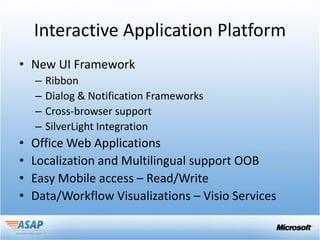 Interactive Application Platform
• New UI Framework
    –   Ribbon
    –   Dialog & Notification Frameworks
    –   Cross-browser support
    –   SilverLight Integration
•   Office Web Applications
•   Localization and Multilingual support OOB
•   Easy Mobile access – Read/Write
•   Data/Workflow Visualizations – Visio Services
 