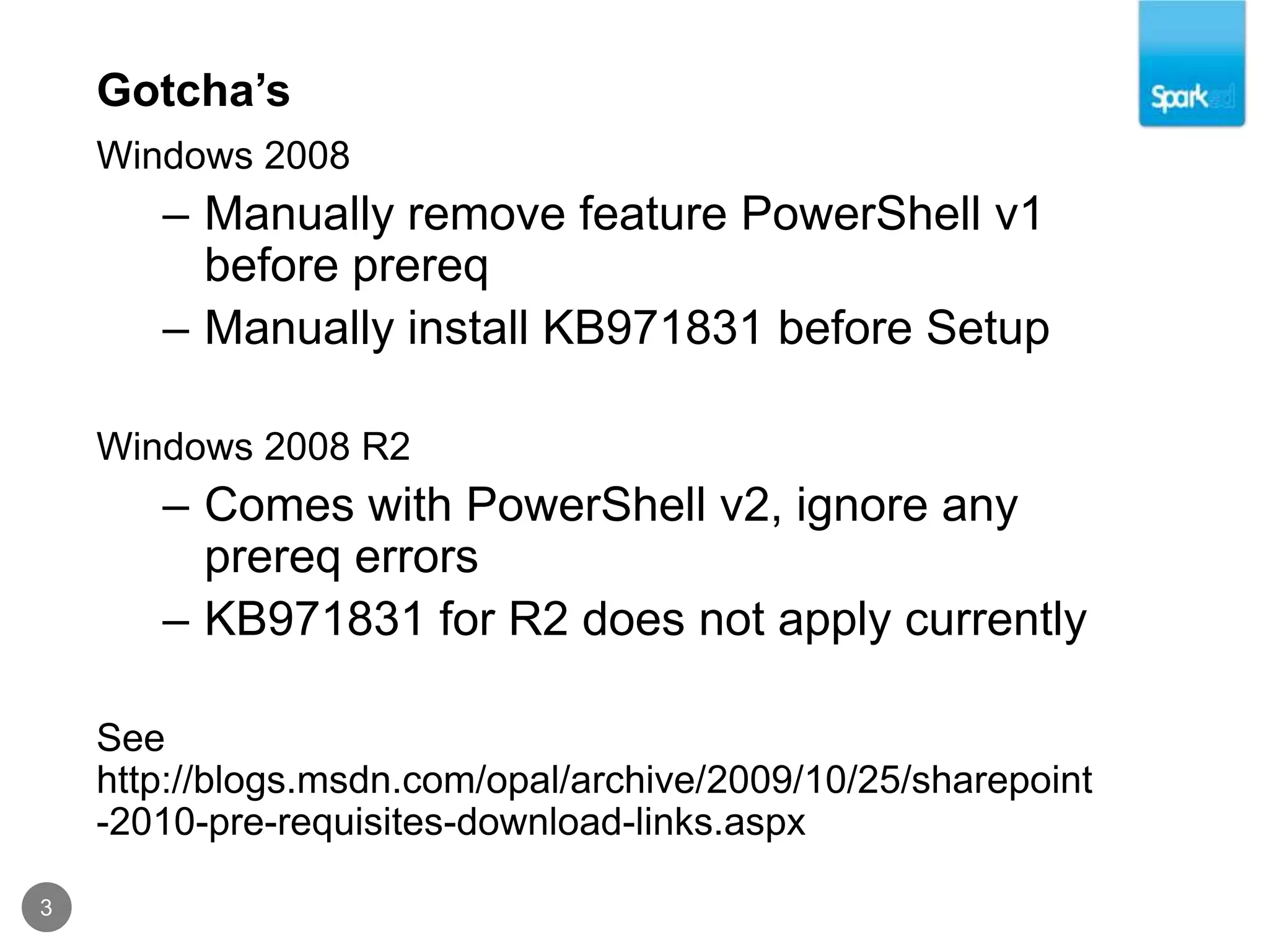 Gotcha’s3Windows 2008Manually remove feature PowerShell v1 before prereqManually install KB971831 before SetupWindows 2008 R2Comes with PowerShell v2, ignore any prereq errorsKB971831 for R2 does not apply currentlySee http://blogs.msdn.com/opal/archive/2009/10/25/sharepoint-2010-pre-requisites-download-links.aspx