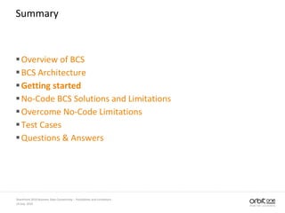 14 July, 2010
SharePoint 2010 Business Data Connectivity - Possibilities and Limitations
Summary
Overview of BCS
BCS Architecture
Getting started
No-Code BCS Solutions and Limitations
Overcome No-Code Limitations
Test Cases
Questions & Answers
 