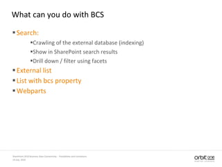 What can you do with BCS
Search:
Crawling of the external database (indexing)
Show in SharePoint search results
Drill down / filter using facets
External list
List with bcs property
Webparts
14 July, 2010
SharePoint 2010 Business Data Connectivity - Possibilities and Limitations
 