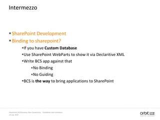 14 July, 2010
SharePoint 2010 Business Data Connectivity - Possibilities and Limitations
Intermezzo
SharePoint Development
Binding to sharepoint?
If you have Custom Database
Use SharePoint WebParts to show it via Declaritive XML
Write BCS app against that
•No Binding
•No Guiding
BCS is the way to bring applications to SharePoint
 