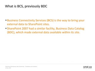 What is BCS, previously BDC
Business Connectivity Services (BCS) is the way to bring your
external data to SharePoint sites.
SharePoint 2007 had a similar facility, Business Data Catalog
(BDC), which made external data available within its site.
14 July, 2010
SharePoint 2010 Business Data Connectivity - Possibilities and Limitations
 