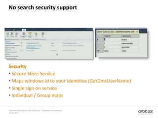 14 July, 2010
SharePoint 2010 Business Data Connectivity - Possibilities and Limitations
No search security support
Security
• Secure Store Service
• Maps windows id to your identities (GetDmsUserName)
• Single sign on service
• Individual / Group maps
 