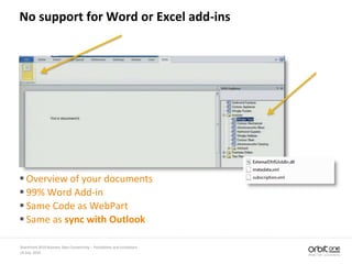 14 July, 2010
SharePoint 2010 Business Data Connectivity - Possibilities and Limitations
No support for Word or Excel add-ins
 Overview of your documents
 99% Word Add-in
 Same Code as WebPart
 Same as sync with Outlook
 