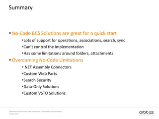 14 July, 2010
SharePoint 2010 Business Data Connectivity - Possibilities and Limitations
Summary
No-Code BCS Solutions are great for a quick start
Lots of support for operations, associations, search, sync
Can’t control the implementation
Has some limitations around folders, attachments
Overcoming No-Code Limitations
.NET Assembly Connectors
Custom Web Parts
Search Security
Data-Only Solutions
Custom VSTO Solutions
 