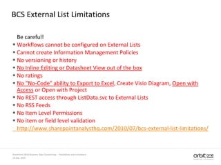 BCS External List Limitations
Be careful!
 Workflows cannot be configured on External Lists
 Cannot create Information Management Policies
 No versioning or history
 No Inline Editing or Datasheet View out of the box
 No ratings
 No "No-Code" ability to Export to Excel, Create Visio Diagram, Open with
Access or Open with Project
 No REST access through ListData.svc to External Lists
 No RSS Feeds
 No Item Level Permissions
 No item or field level validation
http://www.sharepointanalysthq.com/2010/07/bcs-external-list-limitations/
14 July, 2010
SharePoint 2010 Business Data Connectivity - Possibilities and Limitations
 