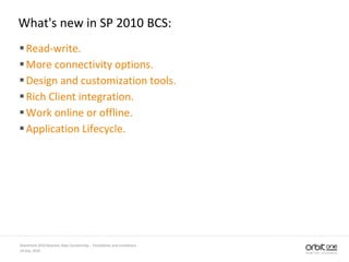What's new in SP 2010 BCS:
Read-write.
More connectivity options.
Design and customization tools.
Rich Client integration.
Work online or offline.
Application Lifecycle.
14 July, 2010
SharePoint 2010 Business Data Connectivity - Possibilities and Limitations
 