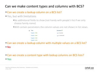 Can we make content types and columns with BCS?
 Can we create a lookup column on a BCS list?
 Yes, but with limitations
No addintional fields to show (not handy with people’s list if we only
choose family name)
With certain paramaters the column values are not shown in list views.
 Can we create a lookup column with multiple values on a BCS list?
 No
 Can we create a content type with lookup columns on BCS lists?
 Yes
14 July, 2010
SharePoint 2010 Business Data Connectivity - Possibilities and Limitations
 