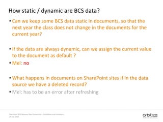 How static / dynamic are BCS data?
Can we keep some BCS data static in documents, so that the
next year the class does not change in the documents for the
current year?
If the data are always dynamic, can we assign the current value
to the document as default ?
Mel: no
What happens in documents on SharePoint sites if in the data
source we have a deleted record?
Mel: has to be an error after refreshing
14 July, 2010
SharePoint 2010 Business Data Connectivity - Possibilities and Limitations
 
