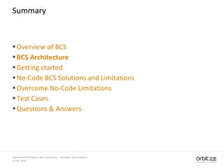 14 July, 2010
SharePoint 2010 Business Data Connectivity - Possibilities and Limitations
Summary
Overview of BCS
BCS Architecture
Getting started
No-Code BCS Solutions and Limitations
Overcome No-Code Limitations
Test Cases
Questions & Answers
 