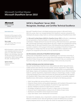 Microsoft Certified Master
Microsoft SharePoint Server 2010


                                        MCM in SharePoint Server 2010:   ®



                                        Recognizes, Develops, and Certifies Technical Excellence

MCM PERSPECTIVES                        Microsoft® SharePoint Server is the fastest growing server product in Microsoft history.
                                        With this success, there is an increased demand from SharePoint customers and partners for
“Graduates of this program will be      individuals who possess a deep, hands-on, technical understanding of SharePoint Server 2010.
 recognized by Microsoft as the top
 SharePoint experts in the world.”      The Microsoft Certified Master (MCM) for SharePoint Server 2010 certification is developing
                                        the next generation of technical leaders in this dramatically growing business. A
 Norm Judah                             combination of deeply technical instructor-led training, white board discussions, goal-based
 Chief Technology Officer, Services
                                        labs, and thorough examination testing delivers the most in-depth and comprehensive training
 Microsoft Corporation
                                        available today for Microsoft SharePoint Server 2010 delivered by top SharePoint experts.
                                        Successful completion of this program demonstrates knowledge of SharePoint Products and
                                        Technologies at a deeper level than has ever been assessed before. Graduates of this
“MCM SharePoint is without doubt the
                                        program are recognized by Microsoft as the top SharePoint experts in the world.
 most rewarding experience of my 16
 years in IT. Three weeks immersed
 deeply in the technology, along with   Join the exclusive community of SharePoint technical experts
 the best of the best from Microsoft    All Microsoft Certified Masters become an immediate part of an exclusive community of
 and partners. MCM is about walking     SharePoint Server 2010 experts that includes fellow MCM graduates and members of the
 the walk, not talking the talk.”       SharePoint Product Group as well as valuable resources to which they can contribute and
                                        from which they can draw the collective knowledge of that community at any time.
 Spencer Harbar
 Enterprise Architect,
 Harbar.net
                                        Certified individuals prove their technical mastery
                                        Microsoft Certified Master SharePoint Server 2010 professionals deliver high-performance,
                                        scalable solutions that meet even the most complex customer requirements. These experts
                                        possess the comprehensive product knowledge and experiential skills to successfully design,
                                        build, deploy, migrate, and troubleshoot enterprise-class SharePoint Server 2010 environments
                                        based on customer requirements. Organizations looking to onboard large, complex, or highly
                                        customized SharePoint Server 2010 environments will significantly benefit from the expertise
                                        of a SharePoint MCM. These product experts work with customers to successfully implement
                                        SharePoint Server 2010 solutions, including (but not limited to) the following scenarios:

                                        •   Public-facing Web sites serving millions of customers
                                        •   Enterprise intranet solutions serving global organizations with hundreds of thousands of users
                                        •   Collaboration platforms hosting terabytes of content for large organizations
                                        •   Business intelligence solutions for large financial customers
                                        •   Knowledge management solutions focused on a large corpus of information
                                        •   Enterprise Search implementations scaling to tens of millions of search items
                                        •   Multitenant and SharePoint Online-based environments
                                        •   Large, team-based, custom development environments

                                        No matter the complexity, size, or requirement, customers who engage a Microsoft Certified
                                        Master for SharePoint Server 2010 will significantly increase the likelihood of a successful,
                                        properly designed solution and will reduce the overall risk associated with the project.
 