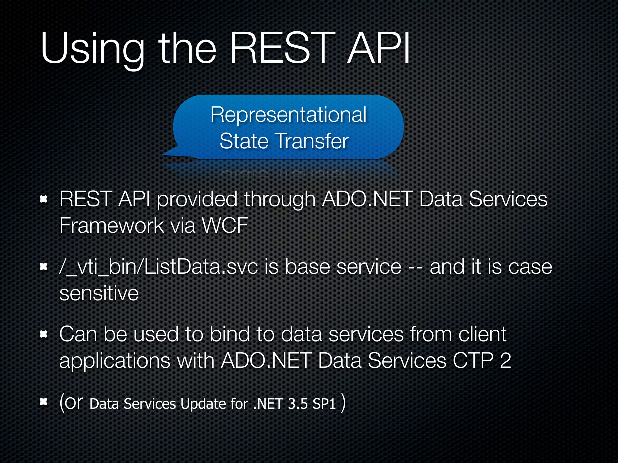 Using the REST API
                      Representational
                       State Transfer

REST API provided through ADO.NET Data Services
Framework via WCF
/_vti_bin/ListData.svc is base service -- and it is case
sensitive
Can be used to bind to data services from client
applications with ADO.NET Data Services CTP 2
(or Data Services Update for .NET 3.5 SP1 )
 