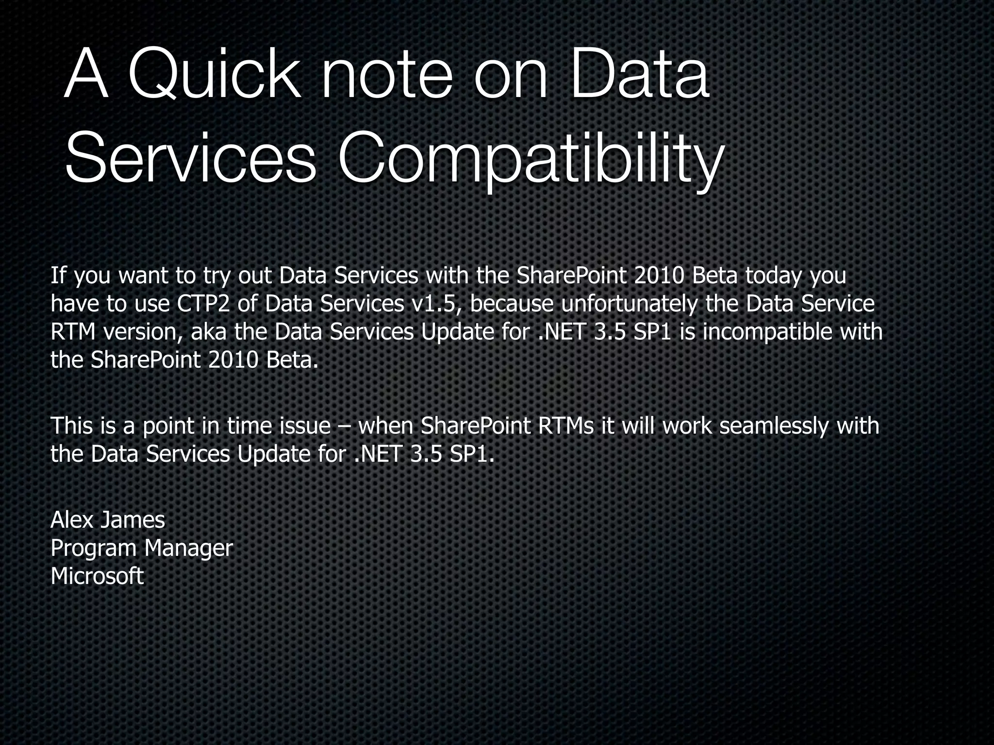 A Quick note on Data
 Services Compatibility
If you want to try out Data Services with the SharePoint 2010 Beta today you
have to use CTP2 of Data Services v1.5, because unfortunately the Data Service
RTM version, aka the Data Services Update for .NET 3.5 SP1 is incompatible with
the SharePoint 2010 Beta.

This is a point in time issue – when SharePoint RTMs it will work seamlessly with
the Data Services Update for .NET 3.5 SP1.

Alex James
Program Manager
Microsoft
 