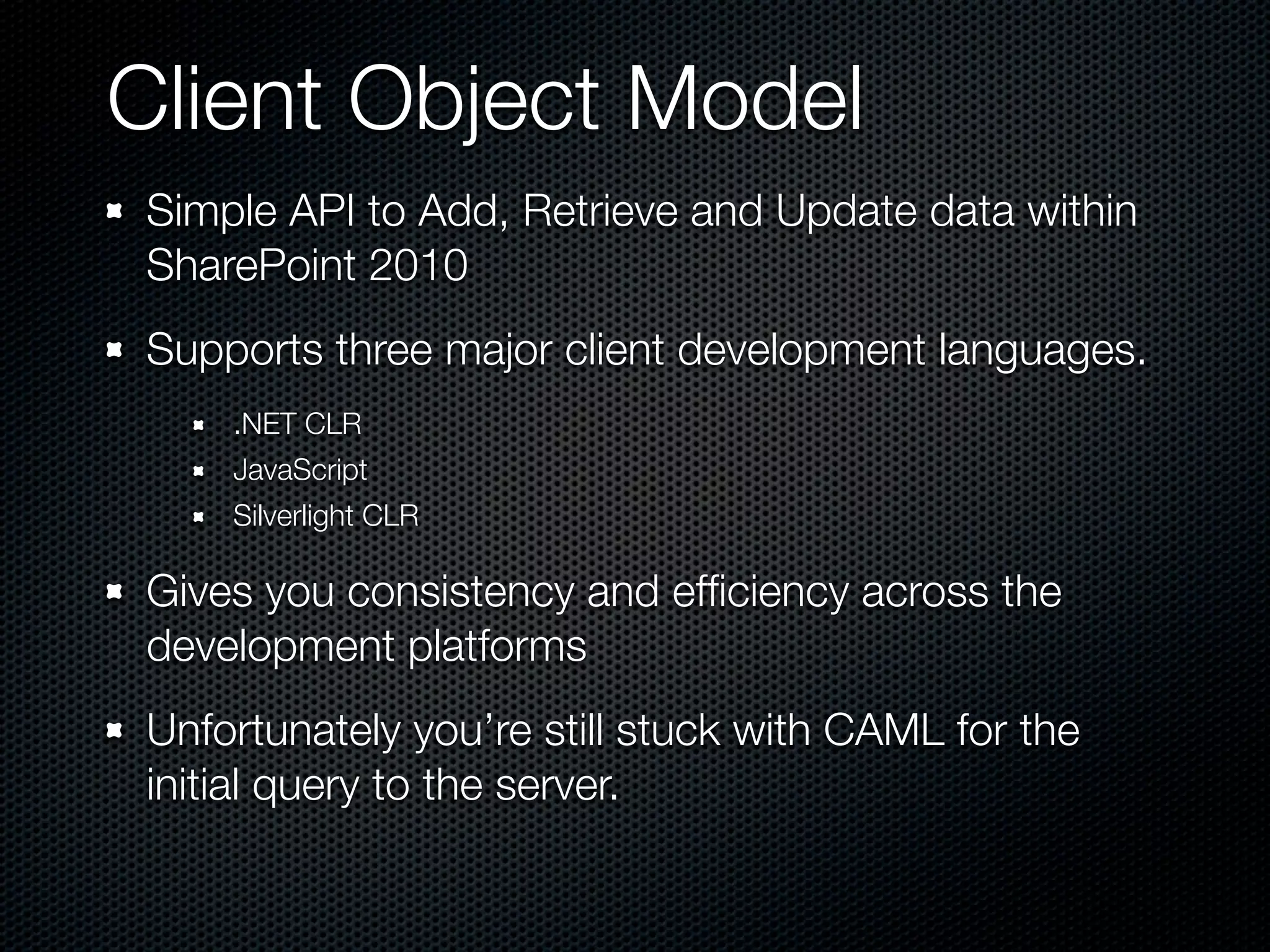Client Object Model
Simple API to Add, Retrieve and Update data within
SharePoint 2010
Supports three major client development languages.
    .NET CLR
    JavaScript
    Silverlight CLR

Gives you consistency and efﬁciency across the
development platforms
Unfortunately you’re still stuck with CAML for the
initial query to the server.
 