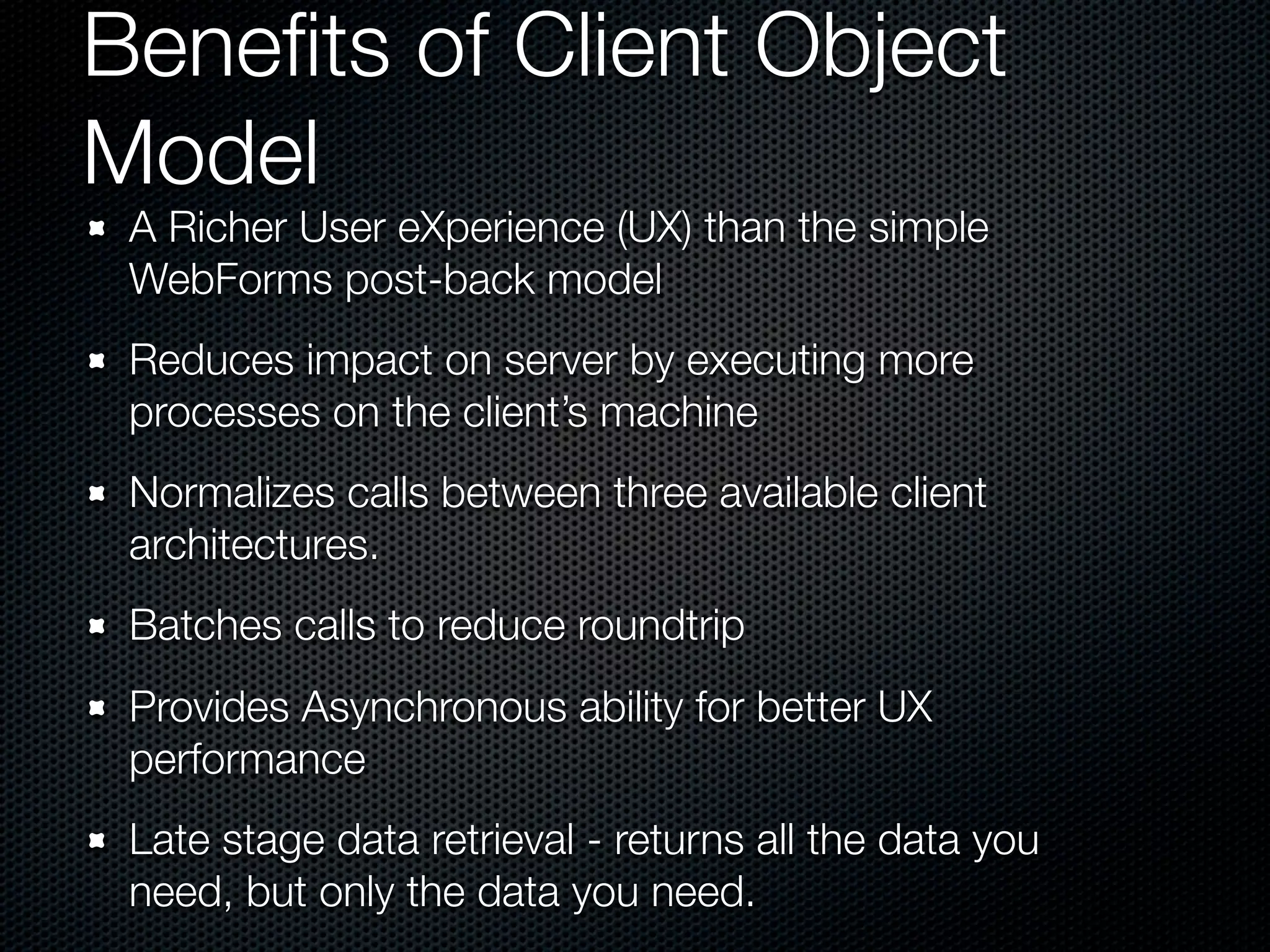 Beneﬁts of Client Object
Model
 A Richer User eXperience (UX) than the simple
 WebForms post-back model
 Reduces impact on server by executing more
 processes on the client’s machine
 Normalizes calls between three available client
 architectures.
 Batches calls to reduce roundtrip
 Provides Asynchronous ability for better UX
 performance
 Late stage data retrieval - returns all the data you
 need, but only the data you need.
 