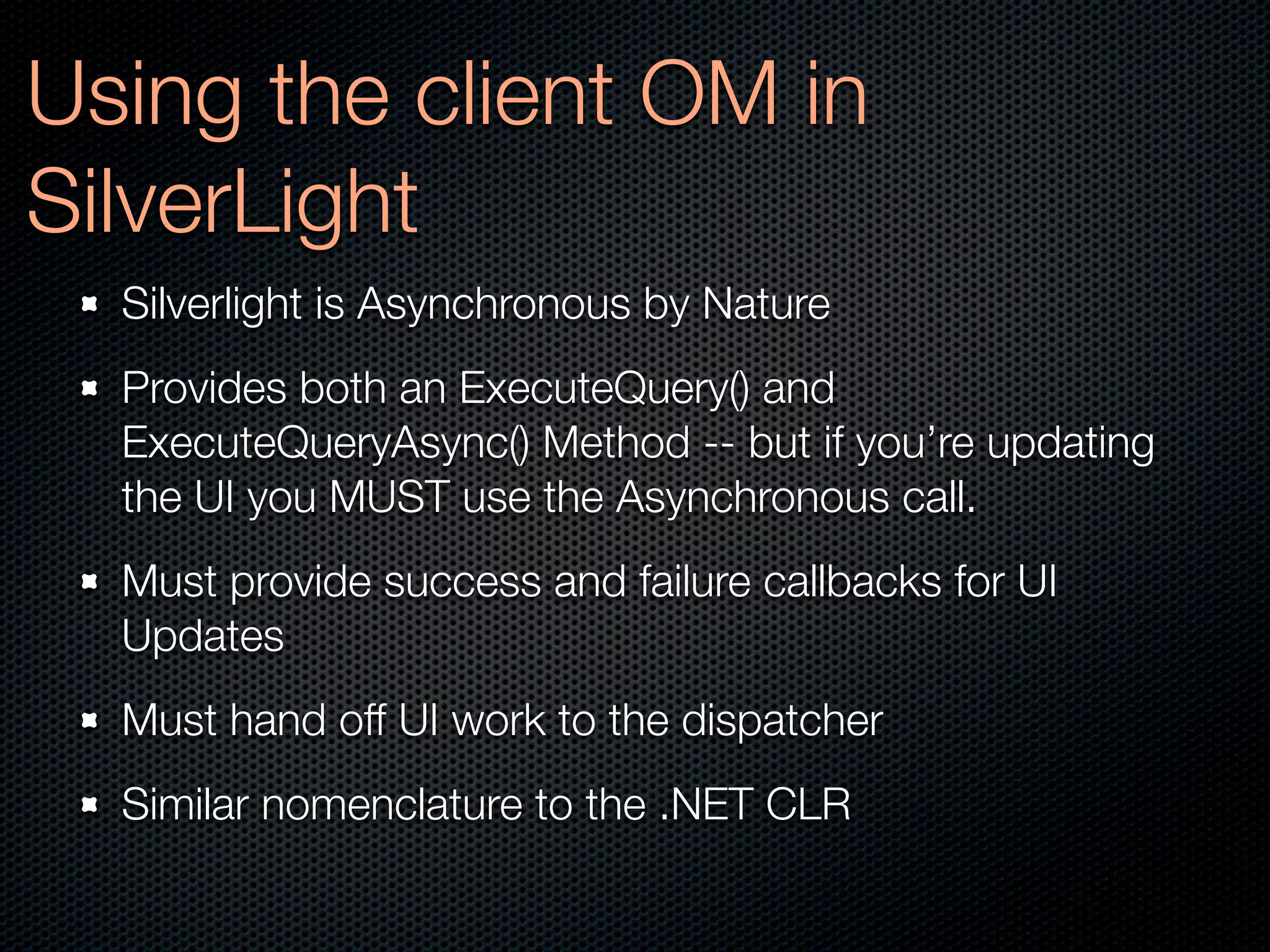 Using the client OM in
SilverLight
  Silverlight is Asynchronous by Nature
  Provides both an ExecuteQuery() and
  ExecuteQueryAsync() Method -- but if you’re updating
  the UI you MUST use the Asynchronous call.
  Must provide success and failure callbacks for UI
  Updates
  Must hand off UI work to the dispatcher
  Similar nomenclature to the .NET CLR
 