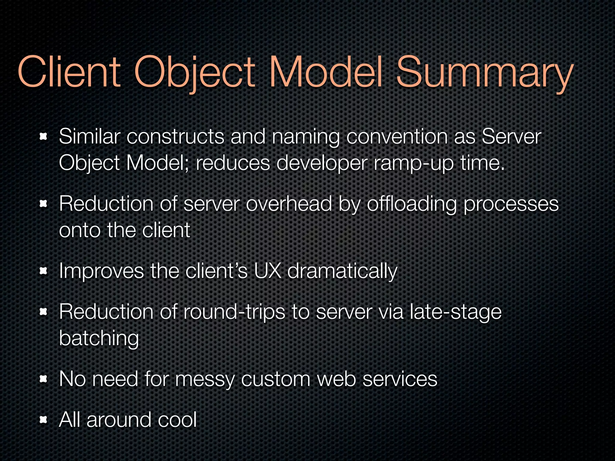 Client Object Model Summary
  Similar constructs and naming convention as Server
  Object Model; reduces developer ramp-up time.
  Reduction of server overhead by ofﬂoading processes
  onto the client
  Improves the client’s UX dramatically
  Reduction of round-trips to server via late-stage
  batching
  No need for messy custom web services
  All around cool
 