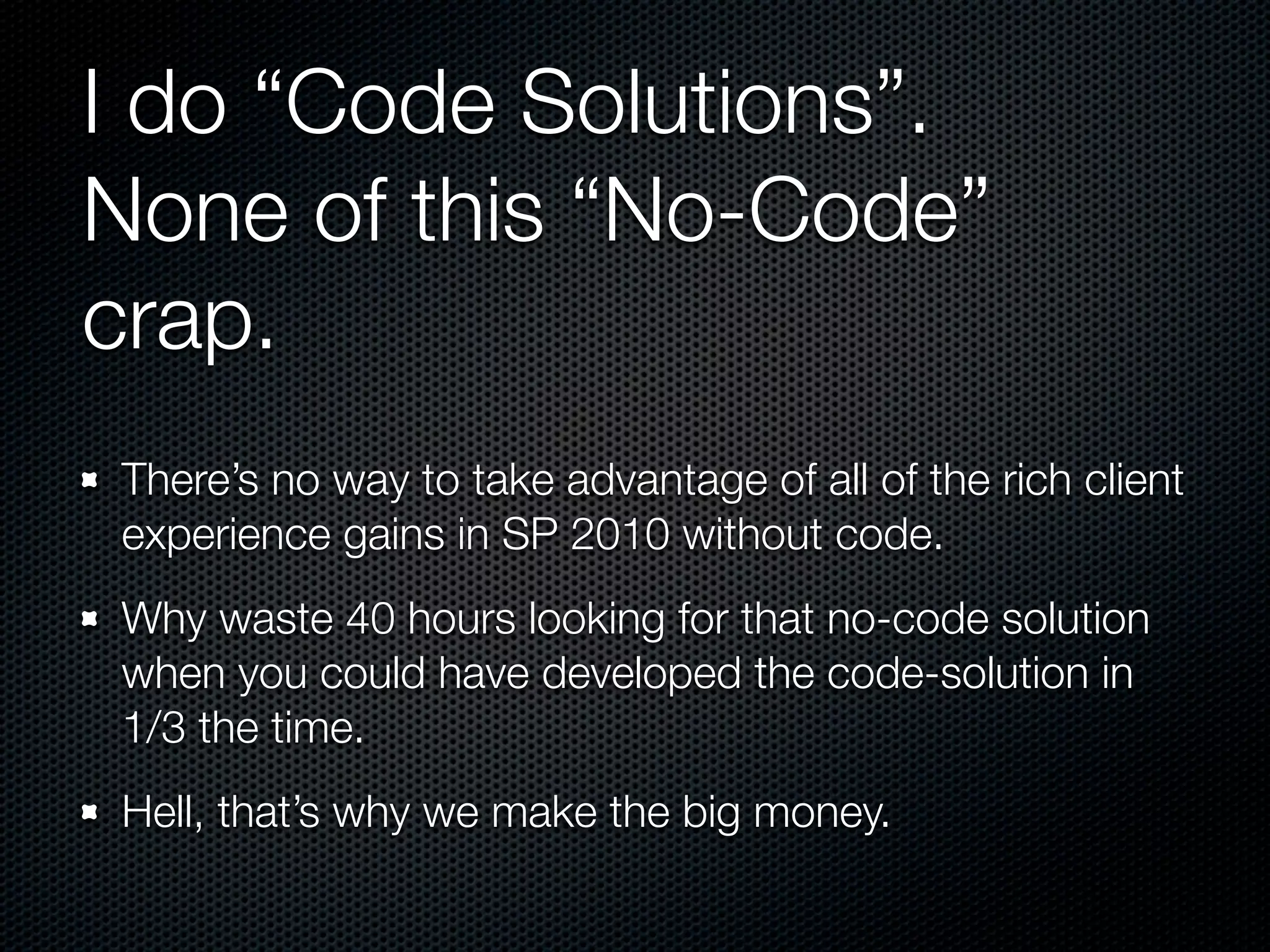 I do “Code Solutions”.
None of this “No-Code”
crap.
There’s no way to take advantage of all of the rich client
experience gains in SP 2010 without code.
Why waste 40 hours looking for that no-code solution
when you could have developed the code-solution in
1/3 the time.
Hell, that’s why we make the big money.
 