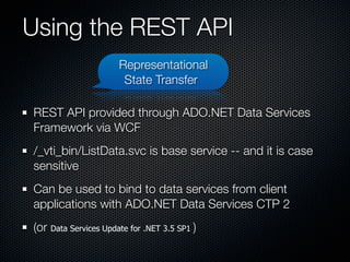 Using the REST API
                      Representational
                       State Transfer

REST API provided through ADO.NET Data Services
Framework via WCF
/_vti_bin/ListData.svc is base service -- and it is case
sensitive
Can be used to bind to data services from client
applications with ADO.NET Data Services CTP 2
(or Data Services Update for .NET 3.5 SP1 )
 