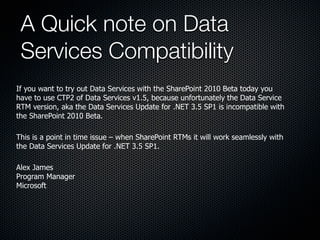 A Quick note on Data
 Services Compatibility
If you want to try out Data Services with the SharePoint 2010 Beta today you
have to use CTP2 of Data Services v1.5, because unfortunately the Data Service
RTM version, aka the Data Services Update for .NET 3.5 SP1 is incompatible with
the SharePoint 2010 Beta.

This is a point in time issue – when SharePoint RTMs it will work seamlessly with
the Data Services Update for .NET 3.5 SP1.

Alex James
Program Manager
Microsoft
 