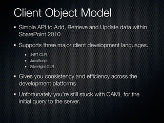 Client Object Model
Simple API to Add, Retrieve and Update data within
SharePoint 2010
Supports three major client development languages.
    .NET CLR
    JavaScript
    Silverlight CLR

Gives you consistency and efﬁciency across the
development platforms
Unfortunately you’re still stuck with CAML for the
initial query to the server.
 