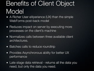 Beneﬁts of Client Object
Model
 A Richer User eXperience (UX) than the simple
 WebForms post-back model
 Reduces impact on server by executing more
 processes on the client’s machine
 Normalizes calls between three available client
 architectures.
 Batches calls to reduce roundtrip
 Provides Asynchronous ability for better UX
 performance
 Late stage data retrieval - returns all the data you
 need, but only the data you need.
 