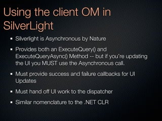 Using the client OM in
SilverLight
  Silverlight is Asynchronous by Nature
  Provides both an ExecuteQuery() and
  ExecuteQueryAsync() Method -- but if you’re updating
  the UI you MUST use the Asynchronous call.
  Must provide success and failure callbacks for UI
  Updates
  Must hand off UI work to the dispatcher
  Similar nomenclature to the .NET CLR
 