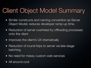 Client Object Model Summary
  Similar constructs and naming convention as Server
  Object Model; reduces developer ramp-up time.
  Reduction of server overhead by ofﬂoading processes
  onto the client
  Improves the client’s UX dramatically
  Reduction of round-trips to server via late-stage
  batching
  No need for messy custom web services
  All around cool
 
