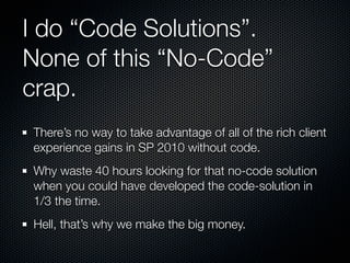 I do “Code Solutions”.
None of this “No-Code”
crap.
There’s no way to take advantage of all of the rich client
experience gains in SP 2010 without code.
Why waste 40 hours looking for that no-code solution
when you could have developed the code-solution in
1/3 the time.
Hell, that’s why we make the big money.
 