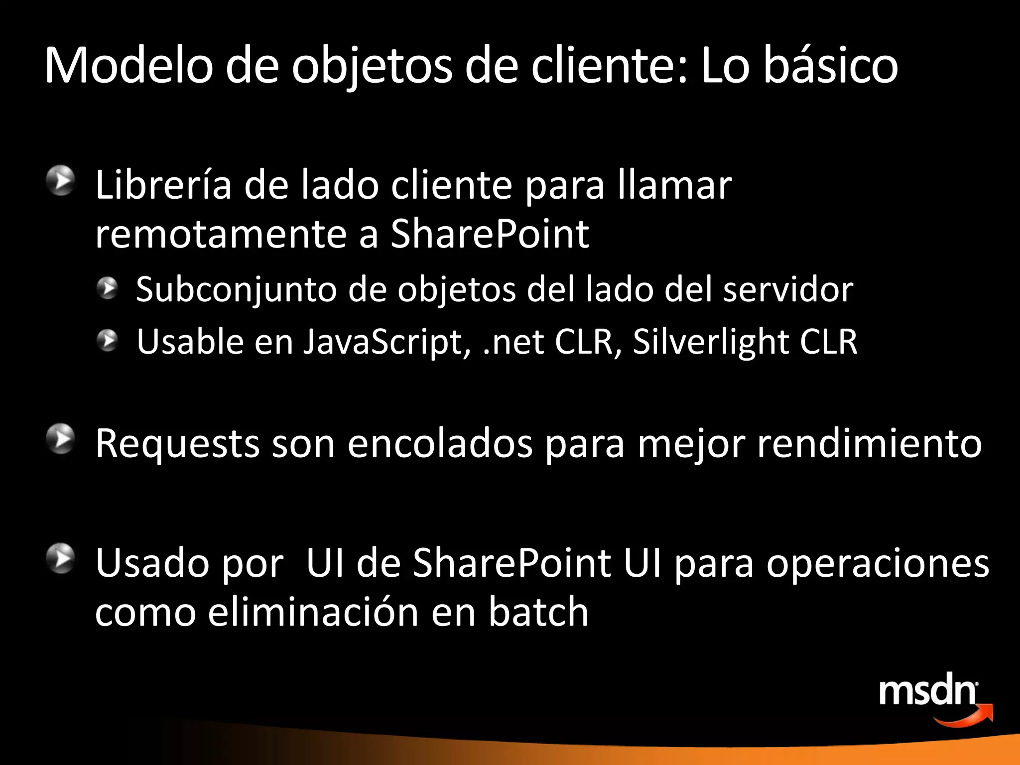 Modelo de objetos de cliente: Lo básicoLibrería de ladoclienteparallamarremotamente a SharePointSubconjunto de objetos del lado del servidorUsable en JavaScript, .net CLR, Silverlight CLRRequests son encoladosparamejorrendimientoUsadopor  UI de SharePoint UI paraoperacionescomoeliminación en batch
