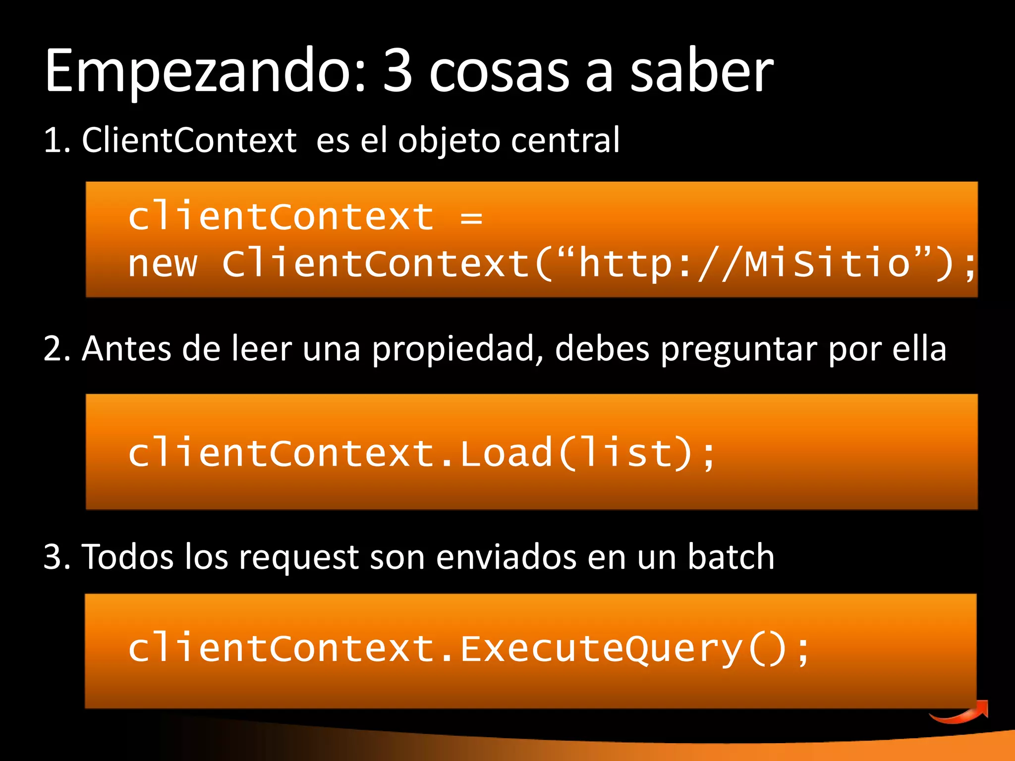 Empezando: 3 cosas a saber1. ClientContextes el objeto central2. Antes de leer unapropiedad, debespreguntarporella3. Todos los request son enviados en un batchclientContext = new ClientContext(“http://MiSitio”);clientContext.Load(list);clientContext.ExecuteQuery();
