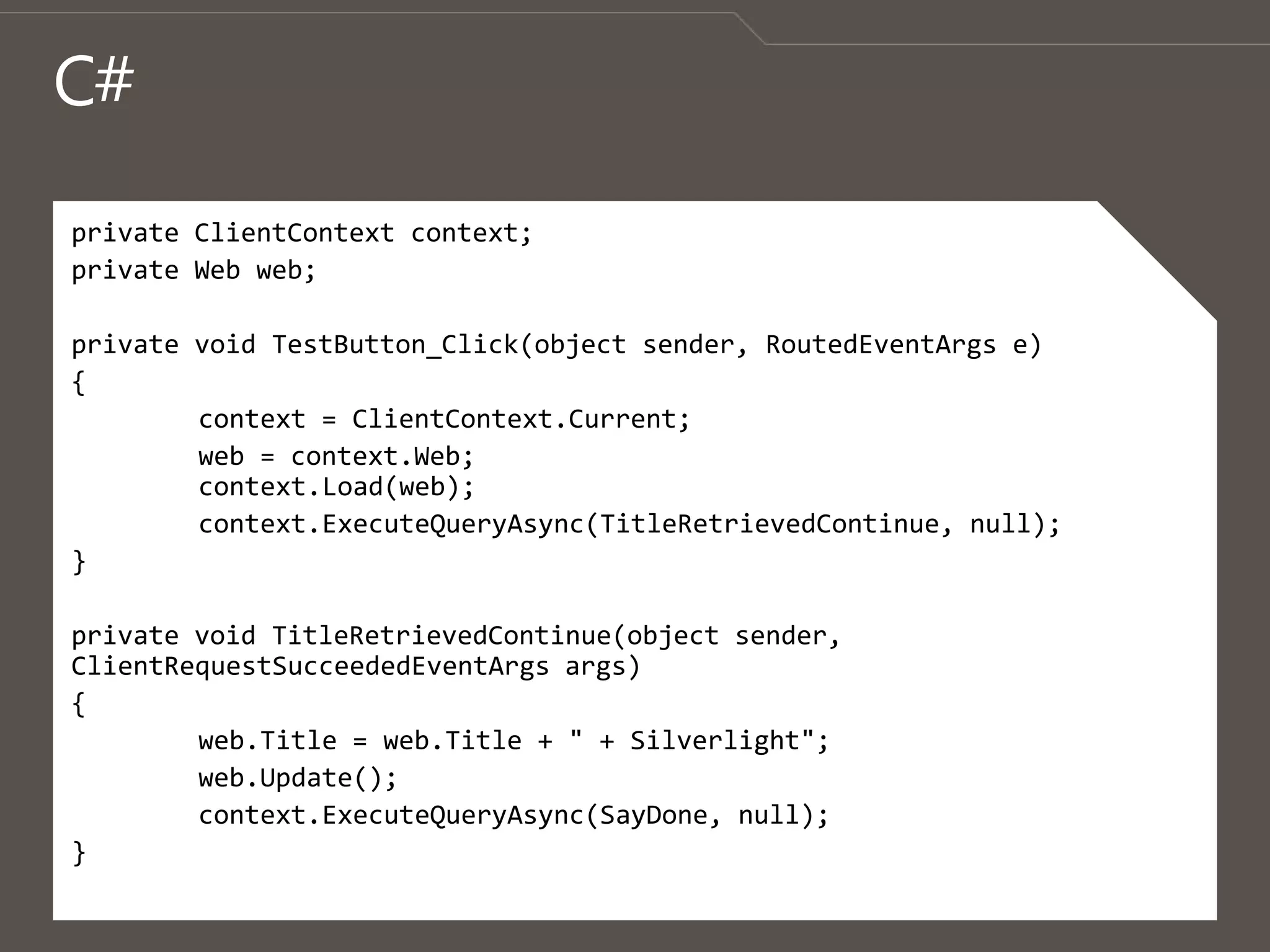 C#private ClientContext context;private Web web;private void TestButton_Click(object sender, RoutedEventArgs e){	context = ClientContext.Current;	web = context.Web;context.Load(web);context.ExecuteQueryAsync(TitleRetrievedContinue, null);}private void TitleRetrievedContinue(object sender, ClientRequestSucceededEventArgsargs){web.Title = web.Title + " + Silverlight";web.Update();context.ExecuteQueryAsync(SayDone, null);}