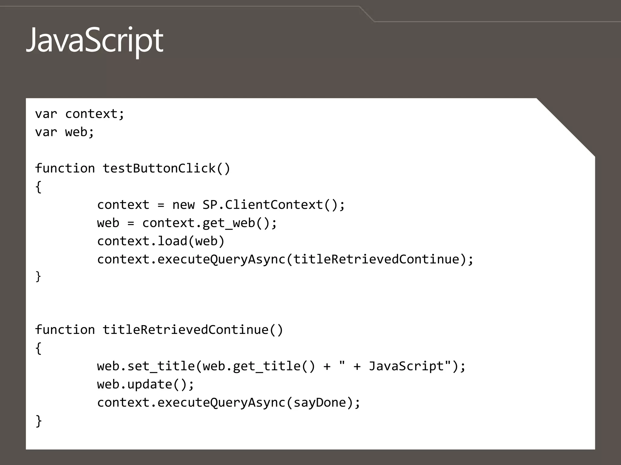 JavaScriptvar context;var web;function testButtonClick(){	context = new SP.ClientContext();	web = context.get_web();context.load(web)context.executeQueryAsync(titleRetrievedContinue);}function titleRetrievedContinue(){web.set_title(web.get_title() + " + JavaScript");web.update();context.executeQueryAsync(sayDone);}