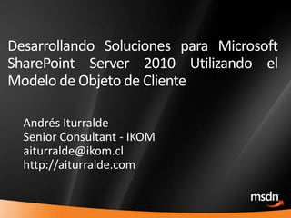 Desarrollando Soluciones para Microsoft SharePoint Server 2010 Utilizando el Modelo de Objeto de Cliente Andrés Iturralde Senior Consultant - IKOM aiturralde@ikom.cl http://aiturralde.com 