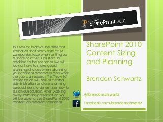 This session looks at the different    SharePoint 2010
scenarios that many enterprise
companies face when setting up         Content Sizing
a SharePoint 2010 solution. In
addition to the scenarios we will
look at how to make good
                                       and Planning
planning choices when planning
your content databases and what
size you can expect. This "how to"
presentation will look at central      Brendon Schwartz
administration and use planning
spreadsheets to determine how to
build your solution. After walking
away from this presentation you        @brendonschwartz
will be able to size SharePoint 2010
content on different scenarios.        facebook.com/brendonschwartz
 