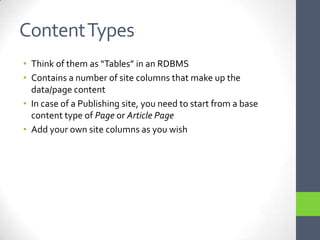 Content TypesThink of them as “Tables” in an RDBMSContains a number of site columns that make up the data/page contentIn case of a Publishing site, you need to start from a base content type of Page or Article PageAdd your own site columns as you wish
