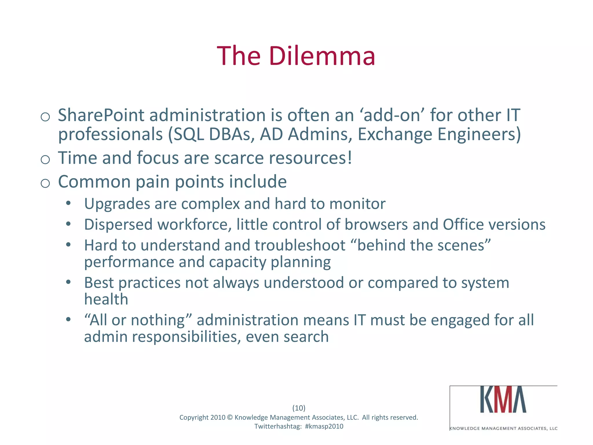 The Dilemma
 o SharePoint administration is often an ‘add-on’ for other IT
   professionals (SQL DBAs, AD Admins, Exchange Engineers)
 o Time and focus are scarce resources!
 o Common pain points include
         • Upgrades are complex and hard to monitor
         • Dispersed workforce, little control of browsers and Office versions
         • Hard to understand and troubleshoot “behind the scenes”
           performance and capacity planning
         • Best practices not always understood or compared to system
           health
         • “All or nothing” administration means IT must be engaged for all
           admin responsibilities, even search


                                                            (10)
Twitter hashtag:         Copyright 2010 © Knowledge Management Associates, LLC. All rights reserved.
                                               Twitterhashtag: #kmasp2010
 