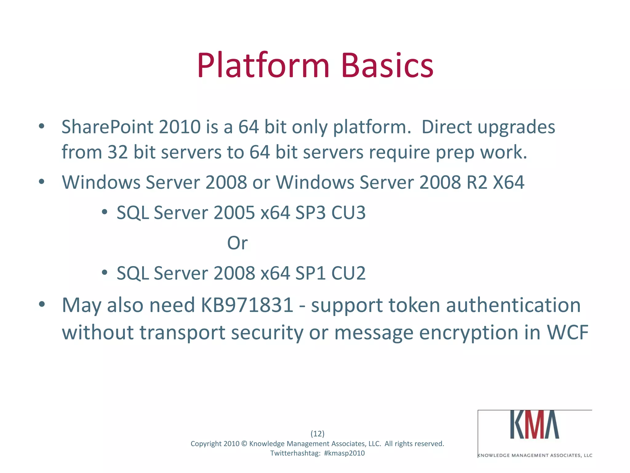 Platform Basics
• SharePoint 2010 is a 64 bit only platform. Direct upgrades
  from 32 bit servers to 64 bit servers require prep work.
• Windows Server 2008 or Windows Server 2008 R2 X64
      • SQL Server 2005 x64 SP3 CU3
                      Or
      • SQL Server 2008 x64 SP1 CU2
• May also need KB971831 - support token authentication
  without transport security or message encryption in WCF



                                                      (12)
Twitter hashtag:   Copyright 2010 © Knowledge Management Associates, LLC. All rights reserved.
                                         Twitterhashtag: #kmasp2010
 