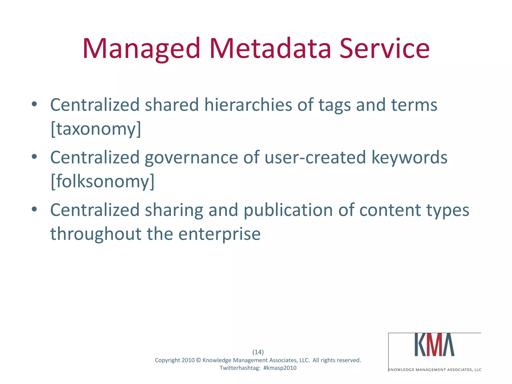 Managed Metadata Service
• Centralized shared hierarchies of tags and terms
  [taxonomy]
• Centralized governance of user-created keywords
  [folksonomy]
• Centralized sharing and publication of content types
  throughout the enterprise




                                                           (14)
Twitter hashtag:        Copyright 2010 © Knowledge Management Associates, LLC. All rights reserved.
                                              Twitterhashtag: #kmasp2010
 