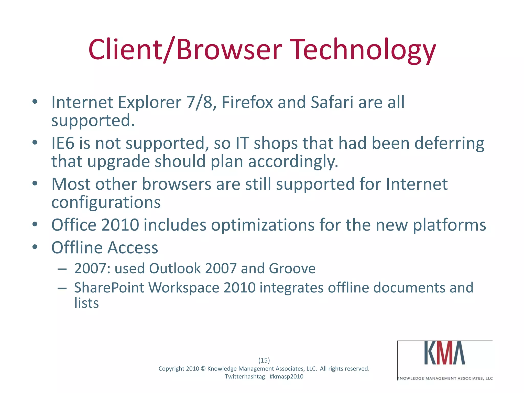 Client/Browser Technology
• Internet Explorer 7/8, Firefox and Safari are all
  supported.
• IE6 is not supported, so IT shops that had been deferring
  that upgrade should plan accordingly.
• Most other browsers are still supported for Internet
  configurations
• Office 2010 includes optimizations for the new platforms
• Offline Access
         – 2007: used Outlook 2007 and Groove
         – SharePoint Workspace 2010 integrates offline documents and
           lists


                                                           (15)
Twitter hashtag:        Copyright 2010 © Knowledge Management Associates, LLC. All rights reserved.
                                              Twitterhashtag: #kmasp2010
 