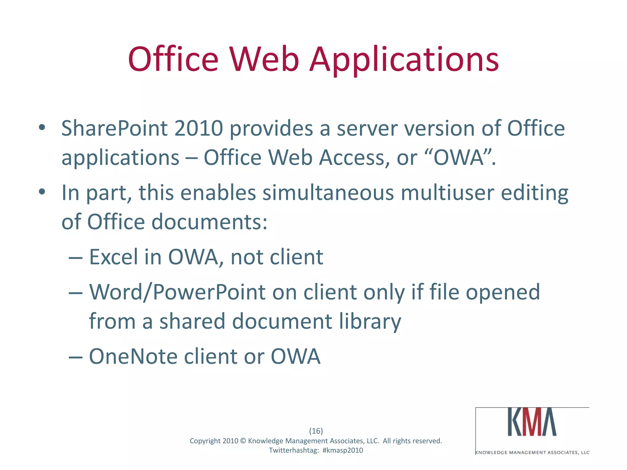 Office Web Applications
• SharePoint 2010 provides a server version of Office
  applications – Office Web Access, or “OWA”.
• In part, this enables simultaneous multiuser editing
  of Office documents:
   – Excel in OWA, not client
   – Word/PowerPoint on client only if file opened
     from a shared document library
   – OneNote client or OWA

                                                         (16)
Twitter hashtag:      Copyright 2010 © Knowledge Management Associates, LLC. All rights reserved.
                                            Twitterhashtag: #kmasp2010
 