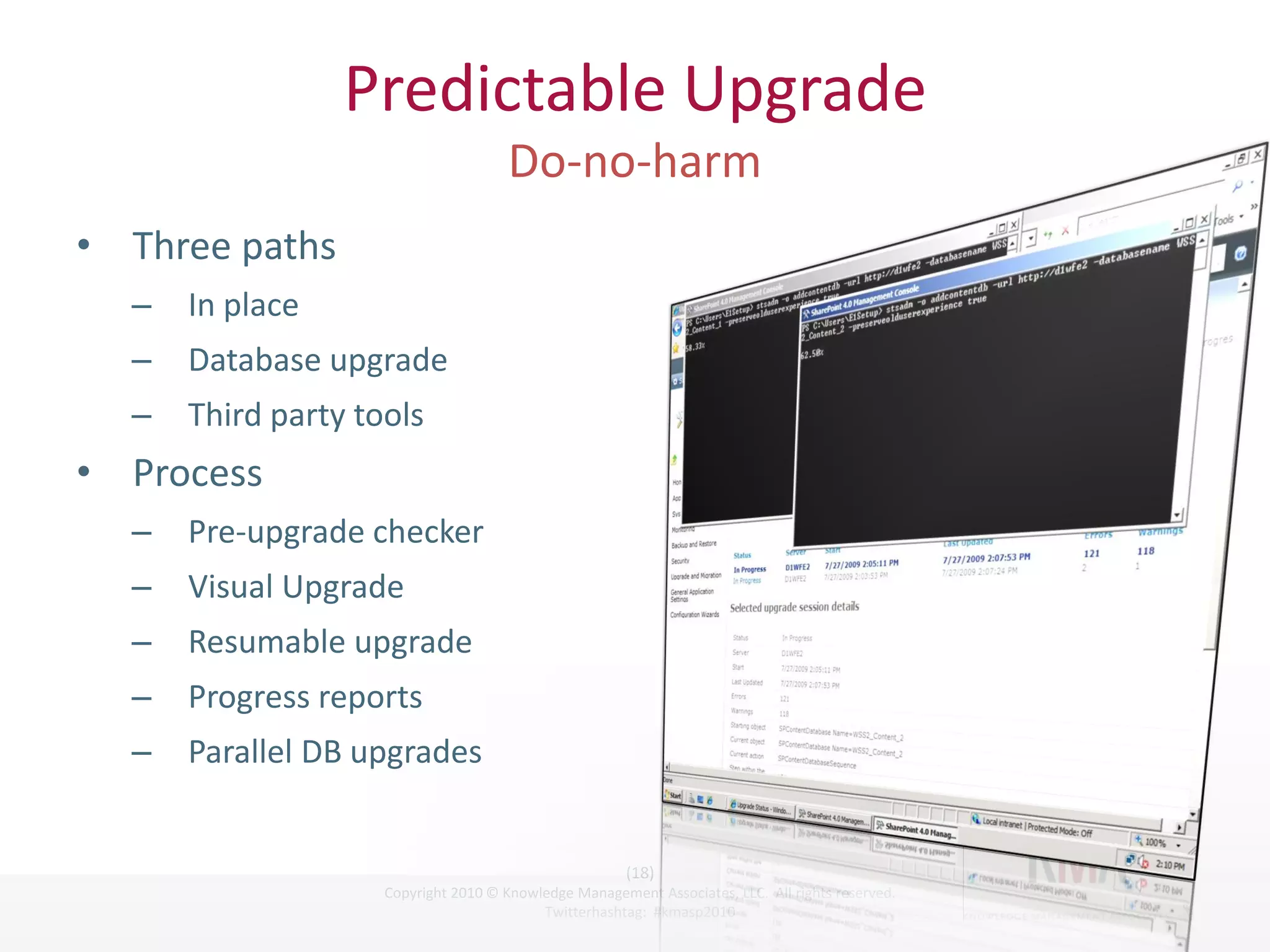 Predictable Upgrade

• Three paths
        –          In place
        –          Database upgrade
        –          Third party tools
• Process
        –          Pre-upgrade checker
        –          Visual Upgrade
        –          Resumable upgrade
        –          Progress reports
        –          Parallel DB upgrades


                                                                    (18)
Twitter hashtag:                 Copyright 2010 © Knowledge Management Associates, LLC. All rights reserved.
                                                       Twitterhashtag: #kmasp2010
 