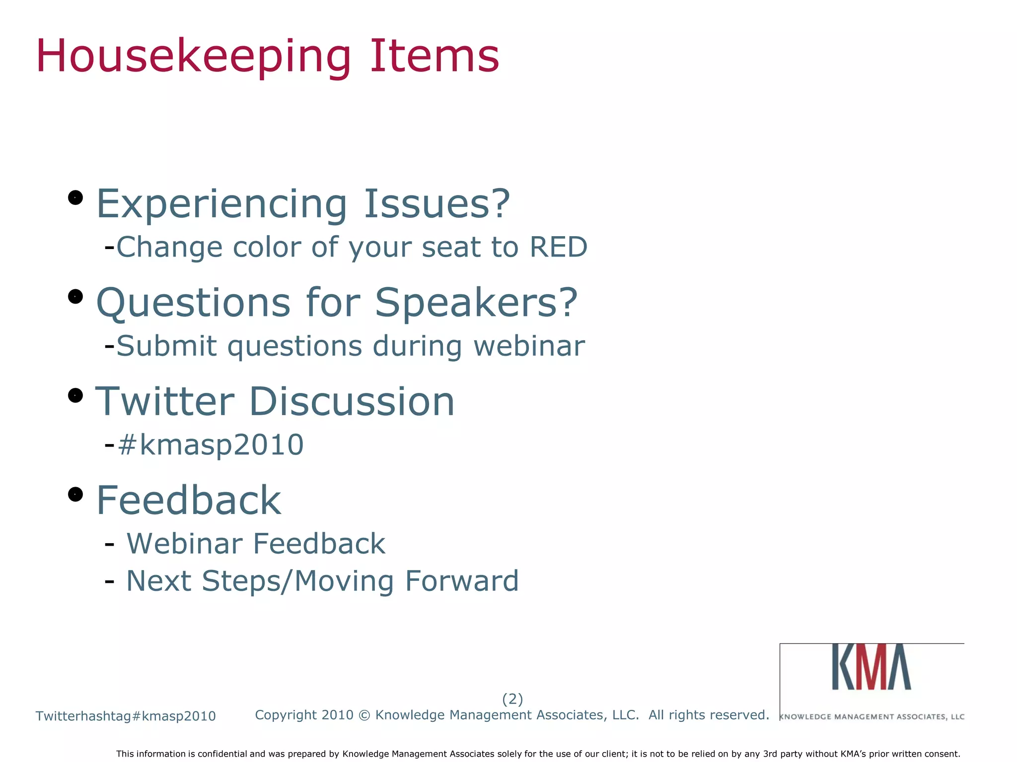 Housekeeping Items


  Experiencing Issues?
        -Change color of your seat to RED

  Questions for Speakers?
        -Submit questions during webinar

  Twitter Discussion
        -#kmasp2010

  Feedback
        - Webinar Feedback
        - Next Steps/Moving Forward



                                                                                                    (2)
Twitterhashtag#kmasp2010
    Twitter hashtag:                      Copyright 2010 © Knowledge Management Associates, LLC. All rights reserved.

          This information is confidential and was prepared by Knowledge Management Associates solely for the use of our client; it is not to be relied on by any 3rd party without KMA’s prior written consent.
 