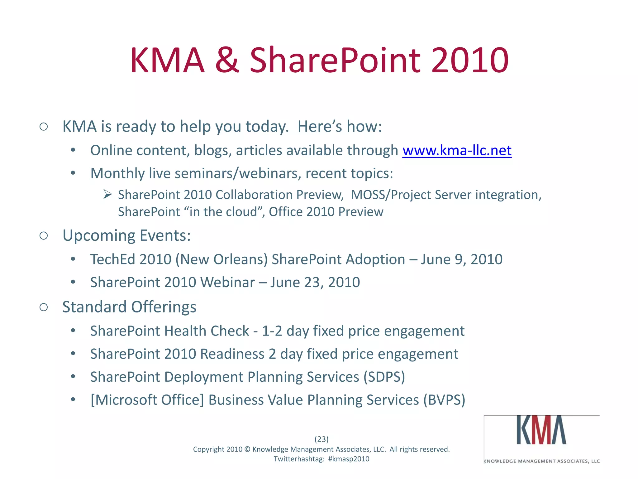 KMA & SharePoint 2010
o KMA is ready to help you today. Here’s how:
         • Online content, blogs, articles available through www.kma-llc.net
         • Monthly live seminars/webinars, recent topics:
                    SharePoint 2010 Collaboration Preview, MOSS/Project Server integration,
                     SharePoint “in the cloud”, Office 2010 Preview
o Upcoming Events:
         • TechEd 2010 (New Orleans) SharePoint Adoption – June 9, 2010
         • SharePoint 2010 Webinar – June 23, 2010
o Standard Offerings
         •     SharePoint Health Check - 1-2 day fixed price engagement
         •     SharePoint 2010 Readiness 2 day fixed price engagement
         •     SharePoint Deployment Planning Services (SDPS)
         •     [Microsoft Office] Business Value Planning Services (BVPS)

                                                                     (23)
Twitter hashtag:                  Copyright 2010 © Knowledge Management Associates, LLC. All rights reserved.
                                                        Twitterhashtag: #kmasp2010
 