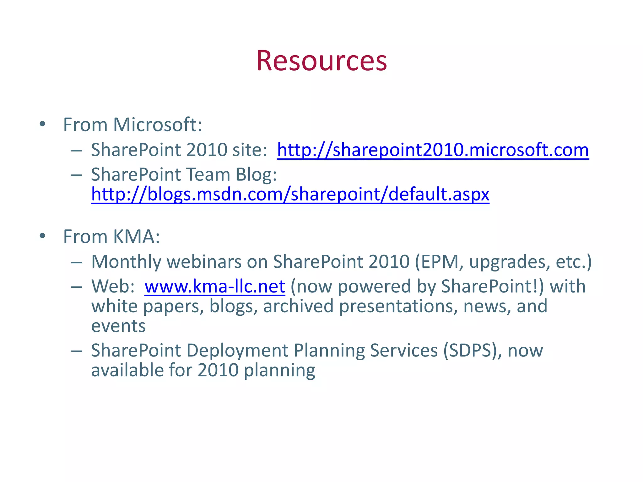 Resources
• From Microsoft:
   – SharePoint 2010 site: http://sharepoint2010.microsoft.com
   – SharePoint Team Blog:
     http://blogs.msdn.com/sharepoint/default.aspx

• From KMA:
   – Monthly webinars on SharePoint 2010 (EPM, upgrades, etc.)
   – Web: www.kma-llc.net (now powered by SharePoint!) with
     white papers, blogs, archived presentations, news, and
     events
   – SharePoint Deployment Planning Services (SDPS), now
     available for 2010 planning
 