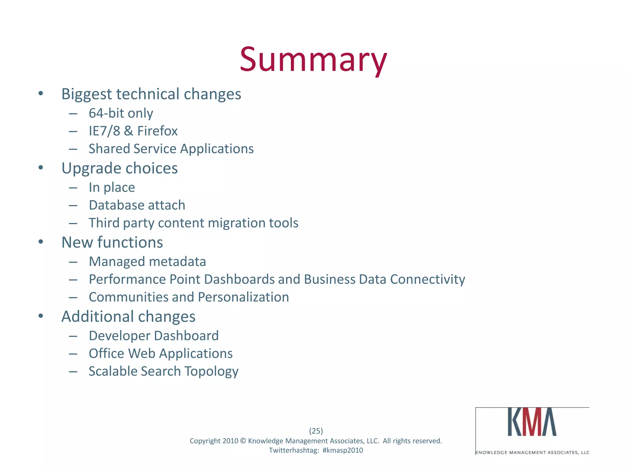 Summary
• Biggest technical changes
         – 64-bit only
         – IE7/8 & Firefox
         – Shared Service Applications
• Upgrade choices
         – In place
         – Database attach
         – Third party content migration tools
• New functions
         – Managed metadata
         – Performance Point Dashboards and Business Data Connectivity
         – Communities and Personalization
• Additional changes
         – Developer Dashboard
         – Office Web Applications
         – Scalable Search Topology


                                                               (25)
Twitter hashtag:            Copyright 2010 © Knowledge Management Associates, LLC. All rights reserved.
                                                  Twitterhashtag: #kmasp2010
 