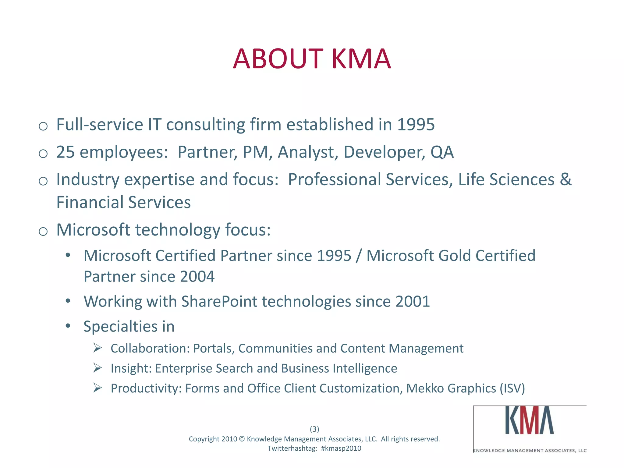 ABOUT KMA
o Full-service IT consulting firm established in 1995
o 25 employees: Partner, PM, Analyst, Developer, QA
o Industry expertise and focus: Professional Services, Life Sciences &
  Financial Services
o Microsoft technology focus:
        • Microsoft Certified Partner since 1995 / Microsoft Gold Certified
          Partner since 2004
        • Working with SharePoint technologies since 2001
        • Specialties in
                    Collaboration: Portals, Communities and Content Management
                    Insight: Enterprise Search and Business Intelligence
                    Productivity: Forms and Office Client Customization, Mekko Graphics (ISV)

                                                                       (3)
Twitter hashtag:                   Copyright 2010 © Knowledge Management Associates, LLC. All rights reserved.
                                                         Twitterhashtag: #kmasp2010
 