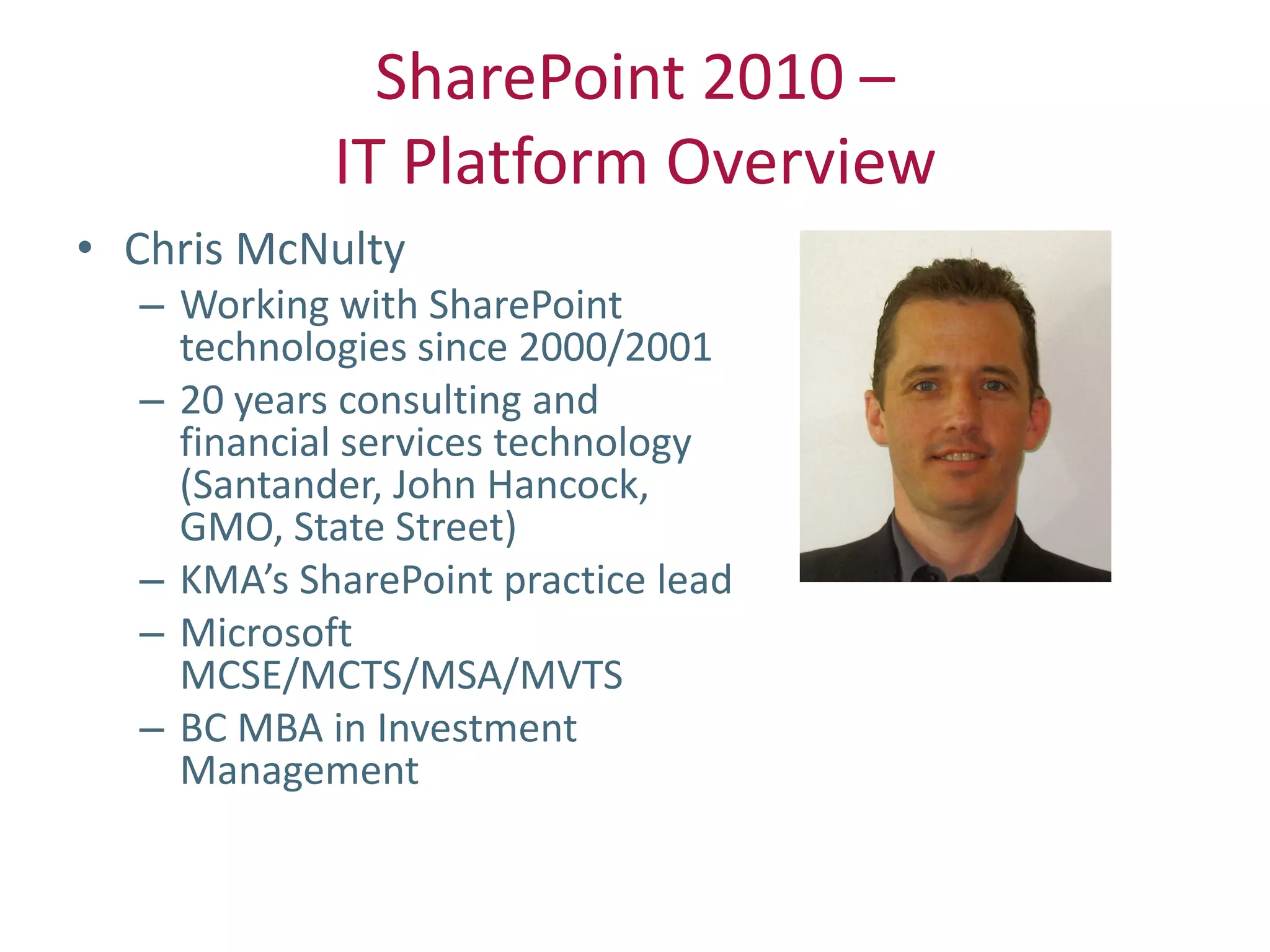 SharePoint 2010 –
            IT Platform Overview
• Chris McNulty
  – Working with SharePoint
    technologies since 2000/2001
  – 20 years consulting and
    financial services technology
    (Santander, John Hancock,
    GMO, State Street)
  – KMA’s SharePoint practice lead
  – Microsoft
    MCSE/MCTS/MSA/MVTS
  – BC MBA in Investment
    Management
 